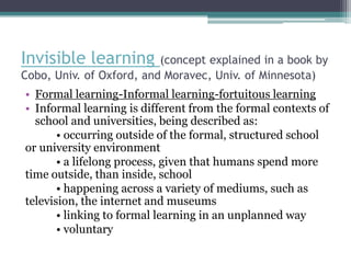 Invisible learning        (concept explained in a book by
Cobo, Univ. of Oxford, and Moravec, Univ. of Minnesota)
• Formal learning-Informal learning-fortuitous learning
• Informal learning is different from the formal contexts of
  school and universities, being described as:
       • occurring outside of the formal, structured school
or university environment
       • a lifelong process, given that humans spend more
time outside, than inside, school
       • happening across a variety of mediums, such as
television, the internet and museums
       • linking to formal learning in an unplanned way
       • voluntary
 