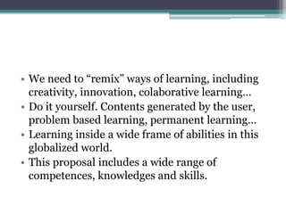 • We need to “remix” ways of learning, including
  creativity, innovation, colaborative learning…
• Do it yourself. Contents generated by the user,
  problem based learning, permanent learning…
• Learning inside a wide frame of abilities in this
  globalized world.
• This proposal includes a wide range of
  competences, knowledges and skills.
 