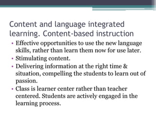 Content and language integrated
learning. Content-based instruction
• Effective opportunities to use the new language
  skills, rather than learn them now for use later.
• Stimulating content.
• Delivering information at the right time &
  situation, compelling the students to learn out of
  passion.
• Class is learner center rather than teacher
  centered. Students are actively engaged in the
  learning process.
 