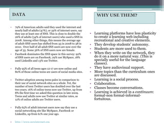 DATA                                                             WHY USE THEM?

•   79% of American adults said they used the internet and
    nearly half of adults (47%), or 59% of internet users, say
    they use at least one of SNS. This is close to double the    • Learning platforms have less plasticity
    26% of adults (34% of internet users) who used a SNS in        to create a learning web including
    2008. Among other things, this means the average age           recreational and creative elements.
    of adult-SNS users has shifted from 33 in 2008 to 38 in      • They develop students’ autonomy.
    2010. Over half of all adult SNS users are now over the
    age of 35. Some 56% of SNS users now are female.             • Students are more used to them.
•   Facebook dominates the SNS space in this survey: 92%         • When they write on the network, they
    of SNS users are on Facebook; 29% use MySpace, 18%             do it on a more natural way. (This is
    used LinkedIn and 13% use Twitter.                             specially useful for the language
                                                                   classes).
•   Fully 95% of all teens ages 12-17 are now online and         • They have audiovisual support.
    80% of those online teens are users of social media sites.   • More topics than the curriculum ones
                                                                   are discussed.
•   Twitter adoption among teens pales in comparison to          • Learning is a social process.
    their use of social network sites as a whole. Yet, the       • Colaboration.
    number of teen Twitter users has doubled over the last
    two years; 16% of online teens now use Twitter, up from
                                                                 • Classes become conversations.
    8% the first time we asked this question in late 2009.       • Learning is achieved in a continuum:
    Teens and adults now use Twitter at similar rates, as          formal-non formal-informal-
    12% of online adults are Twitter users.                        fortuitous.

•   Fully 65% of adult internet users now say they use a
    social networking site like MySpace, Facebook or
    LinkedIn, up from 61% one year ago.

•   http://www.pewinternet.org
 