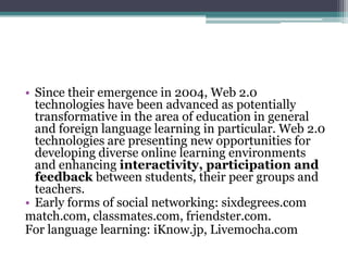 • Since their emergence in 2004, Web 2.0
  technologies have been advanced as potentially
  transformative in the area of education in general
  and foreign language learning in particular. Web 2.0
  technologies are presenting new opportunities for
  developing diverse online learning environments
  and enhancing interactivity, participation and
  feedback between students, their peer groups and
  teachers.
• Early forms of social networking: sixdegrees.com
match.com, classmates.com, friendster.com.
For language learning: iKnow.jp, Livemocha.com
 