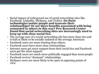 • Social impact of widespread use of social networking sites like
  Facebook, LinkedIn, MySpace, and Twitter. Do these
  technologies isolate people and truncate their
  relationships? Or are there benefits associated with being
  connected to others in this way? Pew Research Center
  found that social networking sites are increasingly used to
  keep up with close social ties.
• The average user of a social networking site has more close ties and
  is half as likely to be socially isolated as the average American
• Facebook users are more trusting than others.
• Facebook users have more close relationships.
• Internet users get more support from their social ties and Facebook
  users get the most support.
• Facebook users are much more politically engaged than most people
• Facebook revives “dormant” relationships.
• MySpace users are more likely to be open to opposing points of
  view.
 
