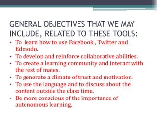 GENERAL OBJECTIVES THAT WE MAY
INCLUDE, RELATED TO THESE TOOLS:
• To learn how to use Facebook , Twitter and
  Edmodo.
• To develop and reinforce collaborative abilities.
• To create a learning community and interact with
  the rest of mates.
• To generate a climate of trust and motivation.
• To use the language and to discuss about the
  content outside the class time.
• Be more conscious of the importance of
  autonomous learning.
 