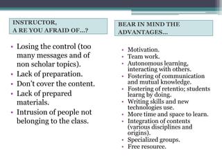 INSTRUCTOR,                  BEAR IN MIND THE
A RE YOU AFRAID OF…?         ADVANTAGES…

• Losing the control (too    • Motivation.
  many messages and of       • Team work.
  non scholar topics).       • Autonomous learning,
                               interacting with others.
• Lack of preparation.       • Fostering of communication
• Don’t cover the content.     and mutual knowledge.
                             • Fostering of retentio; students
• Lack of prepared             learng by doing.
  materials.                 • Writing skills and new
                               technologies use.
• Intrusion of people not    • More time and space to learn.
  belonging to the class.    • Integration of contents
                               (various disciplines and
                               origins).
                             • Specialized groups.
                             • Free resource.
 