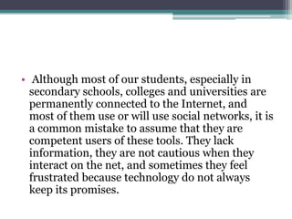 • Although most of our students, especially in
  secondary schools, colleges and universities are
  permanently connected to the Internet, and
  most of them use or will use social networks, it is
  a common mistake to assume that they are
  competent users of these tools. They lack
  information, they are not cautious when they
  interact on the net, and sometimes they feel
  frustrated because technology do not always
  keep its promises.
 