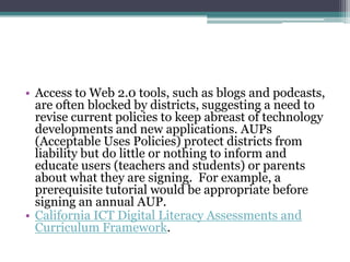 • Access to Web 2.0 tools, such as blogs and podcasts,
  are often blocked by districts, suggesting a need to
  revise current policies to keep abreast of technology
  developments and new applications. AUPs
  (Acceptable Uses Policies) protect districts from
  liability but do little or nothing to inform and
  educate users (teachers and students) or parents
  about what they are signing. For example, a
  prerequisite tutorial would be appropriate before
  signing an annual AUP.
• California ICT Digital Literacy Assessments and
  Curriculum Framework.
 