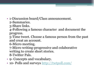 • 1-Discussion board/Class announcement.
  2-Summaries.
  3-Share links.
  4-Following a famous character and document the
  progress.
  5-Time tweet. Choose a famous person from the past
  and creat an account.
  6-Micro meeting.
  7-Micro writing-progressive and colaborative
  writing to create short stories.
  8-Twitter Pals.
• 9- Concepts and vocabulary.
• 10- Polls and surveys http://twtpoll.com/
 
