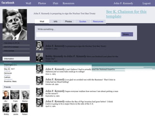 facebook                      Wall       Photos             Flair      Resources                                                     John F. Kennedy   Logout


                                     John F. Kennedy is preparing to sign the Nuclear Test Ban Treaty
                                                                                                                          See K. Chaisson for this
                                                                                                                          template
                                           Wall              Info         Photos           Quotes           Resources


                                         Write something…

                                                                                                                                            Share


 View photos of JFK (5)

 Send JFK a message                               John F. Kennedy is preparing to sign the Nuclear Test Ban Treaty
                                                  October 7, 1963
 Poke message


                                                  Bobby Kennedy to John F. Kennedy Have you finalized your plans for the
 Information                                      Texas trip?
                                                  October 1, 1963
 Networks:
 Washington D.C.
 Birthday:
 May 29, 1917                                     John F. Kennedy I can’t believe I had to actually send the National Guard to
 Political:                                       Alabama just so some kids could go to college!
 Democrat                                         June 11, 1963
 Religion:
 Catholic
 Hometown:                                        John F. Kennedy is so glad we avoided war with the Russians!          That Crisis in
 Brookline, Mass.                                 Cuba had my blood boiling!
                                                  October 28, 1962
 Friends

                                                  John F. Kennedy hopes everyone realizes how serious I am about putting a man
                                                  on the moon!!!
                                                  September 9, 1962


 LBJ          Frank       Marilyn                 John F. Kennedy wishes the Bay of Pigs invasion had gone better!         I think
                                                  Castro is going to be a major thorn in the side of the U.S.
                                                  April 17, 1961



 Bobby        Jackie      Robert
 