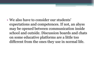 • We also have to consider our students'
  expectations and competences. If not, an abyss
  may be opened between communication inside
  school and outside. Discussion boards and chats
  on some educative platforms are a little too
  different from the ones they use in normal life.
 