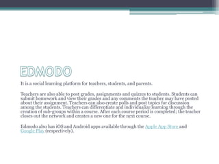 It is a social learning platform for teachers, students, and parents.

Teachers are also able to post grades, assignments and quizzes to students. Students can
submit homework and view their grades and any comments the teacher may have posted
about their assignment. Teachers can also create polls and post topics for discussion
among the students. Teachers can differentiate and individualize learning through the
creation of sub-groups within a course. After each course period is completed; the teacher
closes out the network and creates a new one for the next course.

Edmodo also has iOS and Android apps available through the Apple App Store and
Google Play (respectively).
 