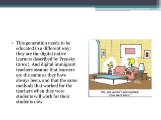 • This generation needs to be
  educated in a different way;
  they are the digital native
  learners described by Prensky
  (2001). And digital immigrant
  teachers assume that learners
  are the same as they have
  always been, and that the same
  methods that worked for the
  teachers when they were
  students will work for their
  students now.
 