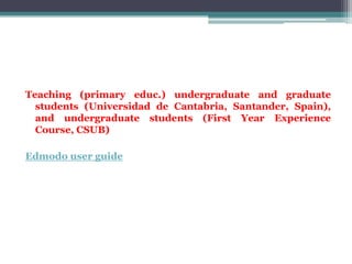 Teaching (primary educ.) undergraduate and graduate
  students (Universidad de Cantabria, Santander, Spain),
  and undergraduate students (First Year Experience
  Course, CSUB)

Edmodo user guide
 
