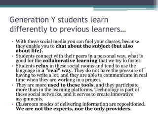 Generation Y students learn
differently to previous learners…
• With these social media you can fuel your classes, because
  they enable you to chat about the subject (but also
  about life).
• Students connect with their peers in a personal way, what is
  good for the collaborative learning that we try to foster.
• Students relax in these social rooms and tend to use the
  language in a "real" way. They do not have the pressure of
  having to write a lot, and they are able to communicate in real
  time when they are working in a project.
• They are more used to these tools, and they participate
  more than in the learning platforms. Technology is part of
  these social networks, and it serves to create innovative
  assignments.
• Classroom modes of delivering information are repositioned.
  We are not the experts, nor the only providers.
 