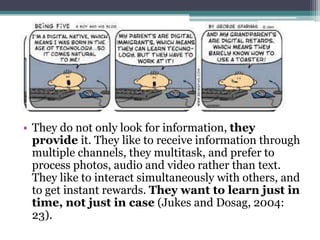 • They do not only look for information, they
  provide it. They like to receive information through
  multiple channels, they multitask, and prefer to
  process photos, audio and video rather than text.
  They like to interact simultaneously with others, and
  to get instant rewards. They want to learn just in
  time, not just in case (Jukes and Dosag, 2004:
  23).
 