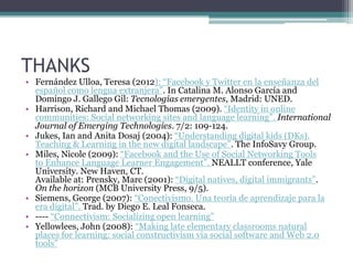 THANKS
• Fernández Ulloa, Teresa (2012): “Facebook y Twitter en la enseñanza del
  español como lengua extranjera”. In Catalina M. Alonso García and
  Domingo J. Gallego Gil: Tecnologías emergentes, Madrid: UNED.
• Harrison, Richard and Michael Thomas (2009). “Identity in online
  communities: Social networking sites and language learning”. International
  Journal of Emerging Technologies. 7/2: 109-124.
• Jukes, Ian and Anita Dosaj (2004): “Understanding digital kids (DKs).
  Teaching & Learning in the new digital landscape”. The InfoSavy Group.
• Miles, Nicole (2009): “Facebook and the Use of Social Networking Tools
  to Enhance Language Learner Engagement”. NEALLT conference, Yale
  University. New Haven, CT.
  Available at: Prensky, Marc (2001): “Digital natives, digital immigrants”.
  On the horizon (MCB University Press, 9/5).
• Siemens, George (2007): “Conectivismo. Una teoría de aprendizaje para la
  era digital”. Trad. by Diego E. Leal Fonseca.
• ---- “Connectivism: Socializing open learning”
• Yellowlees, John (2008): “Making late elementary classrooms natural
  places for learning: social constructivism via social software and Web 2.0
  tools”
 