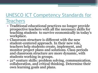 UNESCO ICT Competency Standards for
Teachers
• Traditional educational practices no longer provide
  prospective teachers with all the necessary skills for
  teaching students to survive economically in today’s
  workplace.
• Classroom structure is different with the new
  student-centered approach. In their new role,
  teachers help students create, implement, and
  monitor project plans and solutions. Class periods
  and classroom structure are more dynamic, with
  students working in groups.
• 21st century skills: problem solving, communication,
  collaboration, and critical thinking. Determine their
  own learning goals and plans.
 