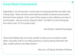 Social Media Endorsements "Organizations, from the top-down, must be open to recognizing that there are better ways of doing things. Twitter and other social media have benefits to internal communications that haven't been explored. In fact, some of them surpass e-mail in efficiency and ease of communication…We are evolving. Going from Web 1.0 to Web 2.0 is kind of like going from radio to color TV; it's a quantum leap.“ Steve Prentice, Industrial Psychologist "These (Social Media) tools are proving valuable in areas such as recruitment, public affairs, and quality of life for our military personnel, as well as sharing information with allies, coalition partners and military families.“ William Lynn, US Deputy Secretary of Defense 