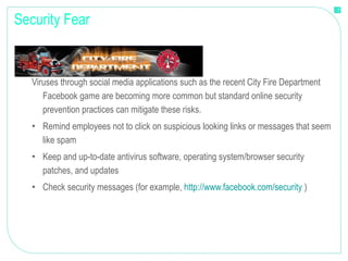 Security Fear Viruses through social media applications such as the recent City Fire Department Facebook game are becoming more common but standard online security prevention practices can mitigate these risks. Remind employees not to click on suspicious looking links or messages that seem like spam Keep and up-to-date antivirus software, operating system/browser security patches, and updates Check security messages (for example,  http://www.facebook.com/security  ) 