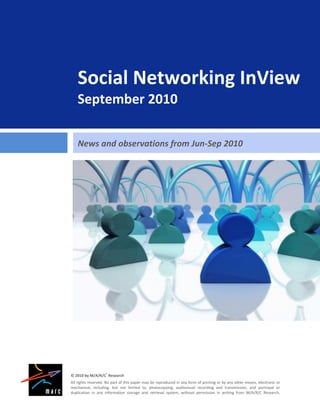 Social Networking InView
    September 2010

    News and observations from Jun-Sep 2010




© 2010 by M/A/R/C® Research
All rights reserved. No part of this paper may be reproduced in any form of printing or by any other means, electronic or
mechanical, including, but not limited to, photocopying, audiovisual recording and transmission, and portrayal or
duplication in any information storage and retrieval system, without permission in writing from M/A/R/C Research.
 