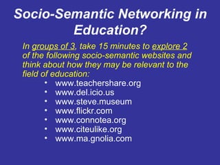 Socio-Semantic Networking in Education? In  groups of 3 , take 15 minutes to  explore 2 of the following socio-semantic websites and think about how they may be relevant to the field of education: www.teachershare.org www.del.icio.us www.steve.museum www.flickr.com www.connotea.org www.citeulike.org www.ma.gnolia.com 