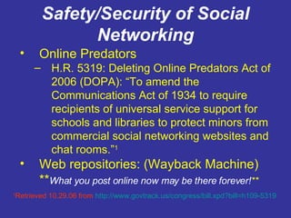 Safety/Security of Social Networking Online Predators H.R. 5319: Deleting Online Predators Act of 2006 (DOPA): “To amend the Communications Act of 1934 to require recipients of universal service support for schools and libraries to protect minors from commercial social networking websites and chat rooms.” 1 Web repositories: (Wayback Machine) ** What you post online now may be there forever! ** 1 Retrieved 10.29.06 from  http:// www.govtrack.us/congress/bill.xpd?bill =h109-5319 