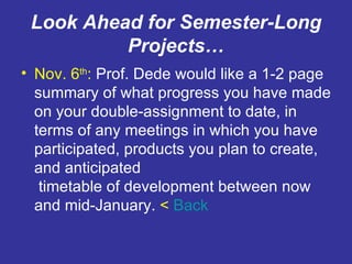 Look Ahead for Semester-Long Projects… Nov. 6 th :  Prof. Dede would like a 1-2 page summary of what progress you have made on your double-assignment to date, in terms of any meetings in which you have participated, products you plan to create, and anticipated  timetable of development between now and mid-January.  <  Back 