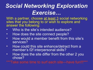 Social Networking Exploration Exercise… With a partner, choose  at least 3  social networking sites that you belong to or wish to explore and answer the following: Who is the site’s intended audience? How does the site connect people? How would a member benefit from this site’s services? How could this site enhance/detract from a member’s f2f interpersonal skills? How does the site differ from the other 2 you chose? ***Take some time to surf each site—have fun!!!*** 