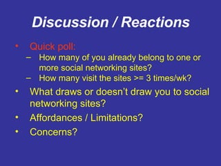 Discussion / Reactions Quick poll:   How many of you already belong to one or more social networking sites? How many visit the sites >= 3 times/wk? What draws or doesn’t draw you to social networking sites? Affordances / Limitations? Concerns? 