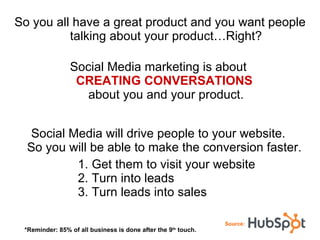 So you all have a great product and you want people talking about your product…Right? Social Media marketing is about  CREATING CONVERSATIONS   about you and your product. Social Media will drive people to your website.  So you will be able to make the conversion faster.  1. Get them to visit your website 2. Turn into leads 3. Turn leads into sales Source: *Reminder: 85% of all business is done after the 9 th  touch. 