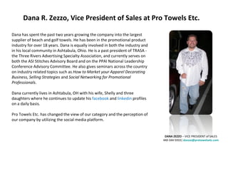 Dana R. Zezzo, Vice President of Sales at Pro Towels Etc. Dana has spent the past two years growing the company into the largest supplier of beach and golf towels. He has been in the promotional product industry for over 18 years. Dana is equally involved in both the industry and in his local community in Ashtabula, Ohio. He is a past president of TRASA - the Three Rivers Advertising Specialty Association, and currently serves on both the ASI Stitches Advisory Board and on the PPAI National Leadership Conference Advisory Committee. He also gives seminars across the country on industry related topics such as  How to Market your Apparel Decorating Business, Selling Strategies  and  Social Networking for Promotional Professionals . Dana currently lives in Ashtabula, OH with his wife, Shelly and three daughters where he continues to update his  facebook  and  linkedin  profiles on a daily basis. Pro Towels Etc. has changed the view of our category and the perception of our company by utilizing the social media platform. DANA ZEZZO  – VICE PRESIDENT of SALES 440-344-5933|  [email_address] 