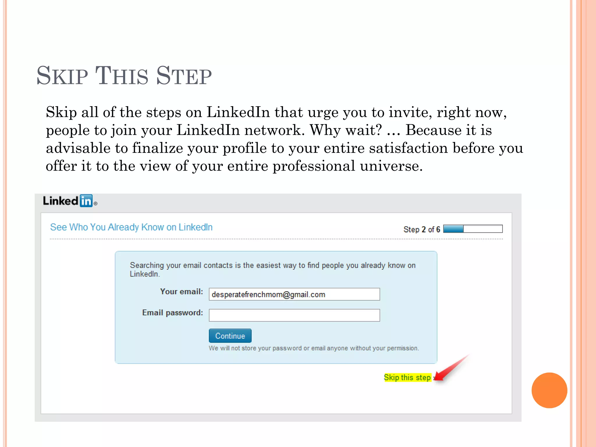 SKIP THIS STEP
Skip all of the steps on LinkedIn that urge you to invite, right now,
people to join your LinkedIn network. Why wait? … Because it is
advisable to finalize your profile to your entire satisfaction before you
offer it to the view of your entire professional universe.
 