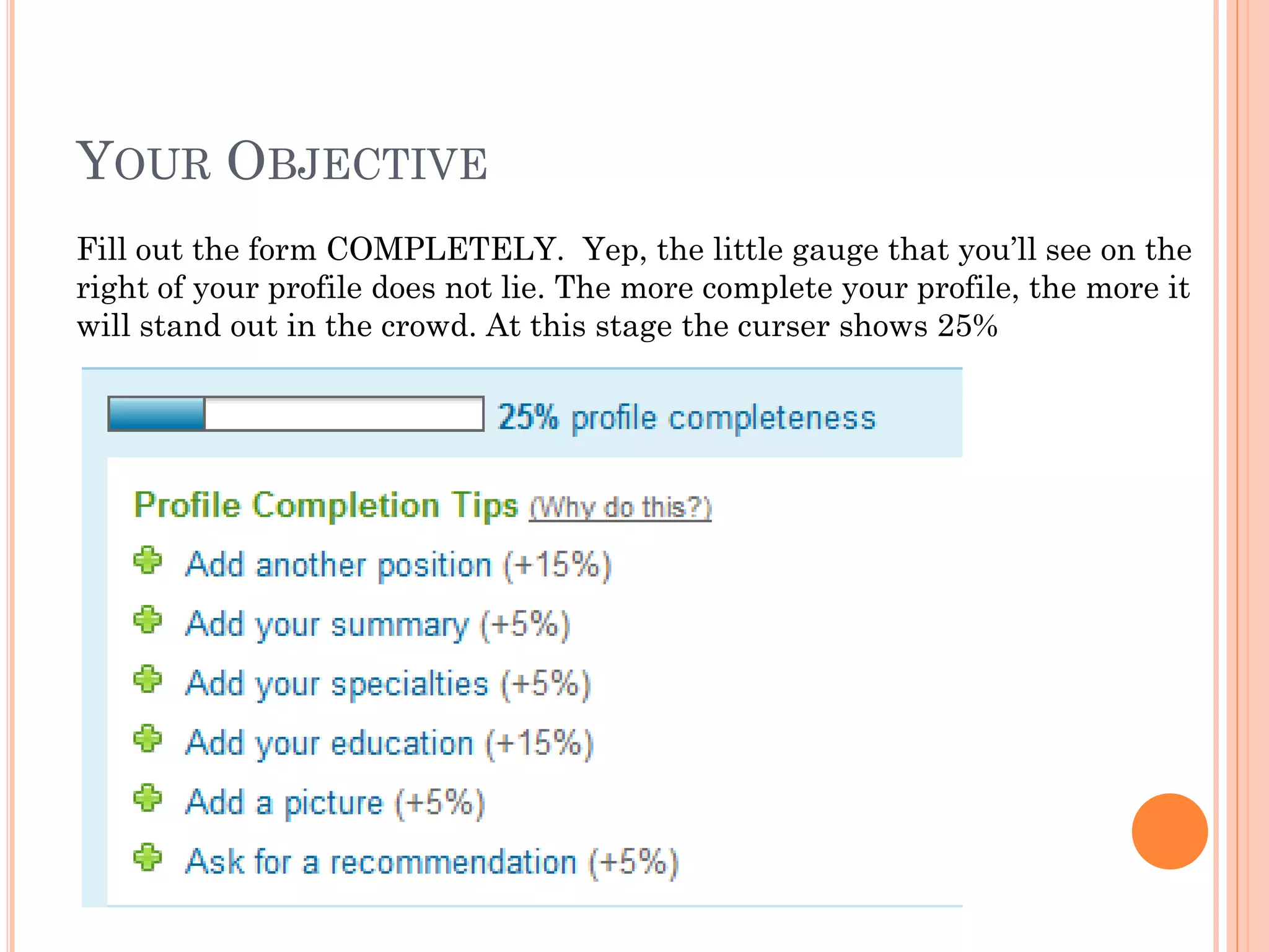 YOUR OBJECTIVE
Fill out the form COMPLETELY. Yep, the little gauge that you’ll see on the
right of your profile does not lie. The more complete your profile, the more it
will stand out in the crowd. At this stage the curser shows 25%
 