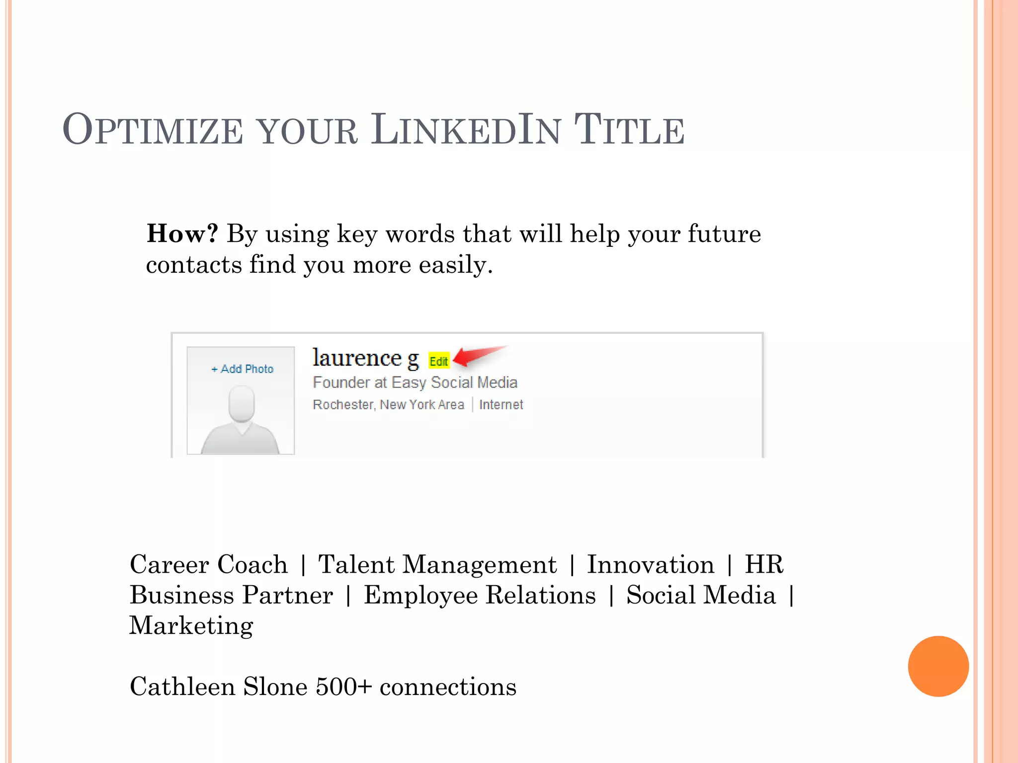 OPTIMIZE YOUR LINKEDIN TITLE

    How? By using key words that will help your future
    contacts find you more easily.




   Career Coach | Talent Management | Innovation | HR
   Business Partner | Employee Relations | Social Media |
   Marketing

   Cathleen Slone 500+ connections
 