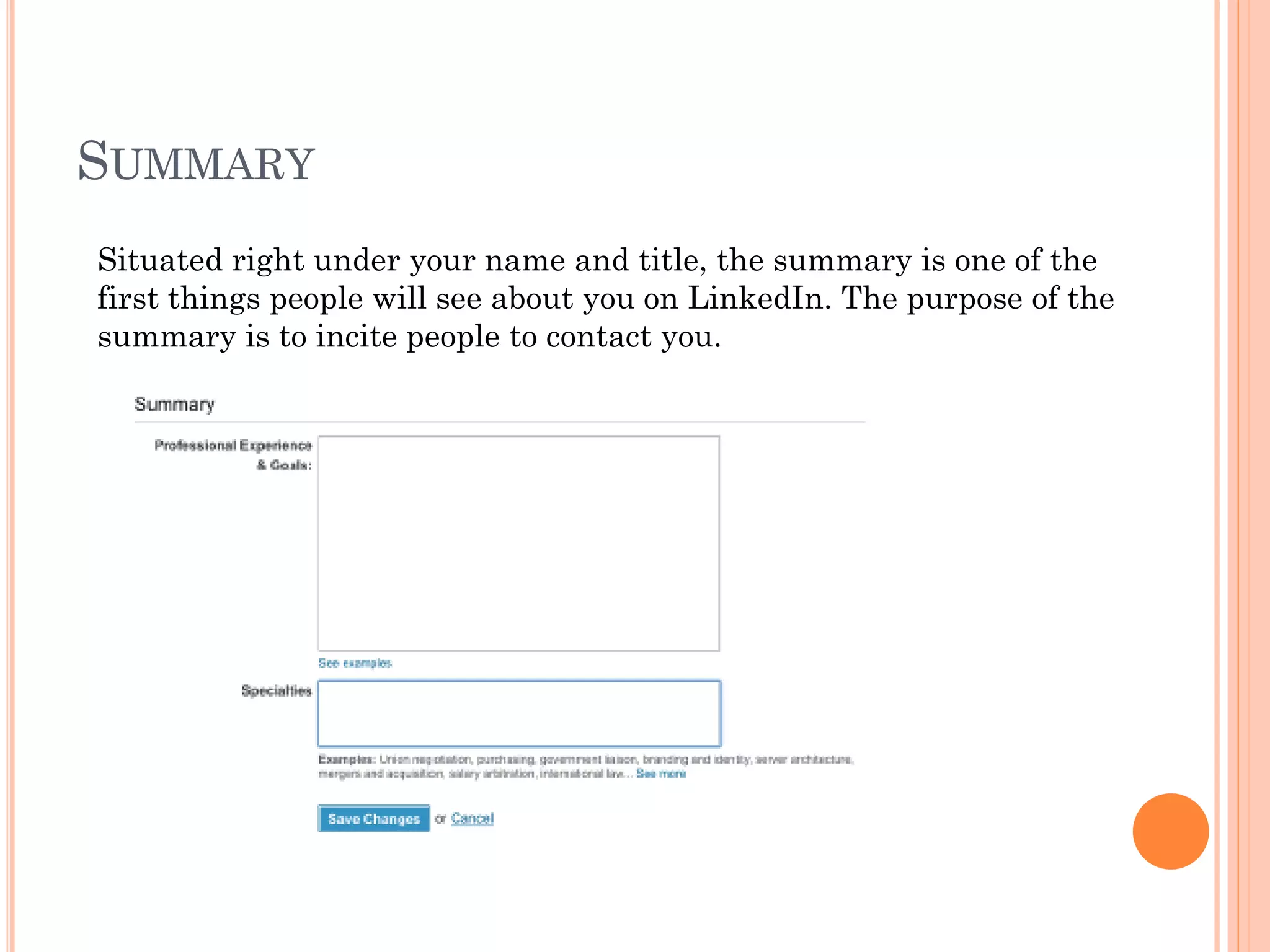 SUMMARY
Situated right under your name and title, the summary is one of the
first things people will see about you on LinkedIn. The purpose of the
summary is to incite people to contact you.
 