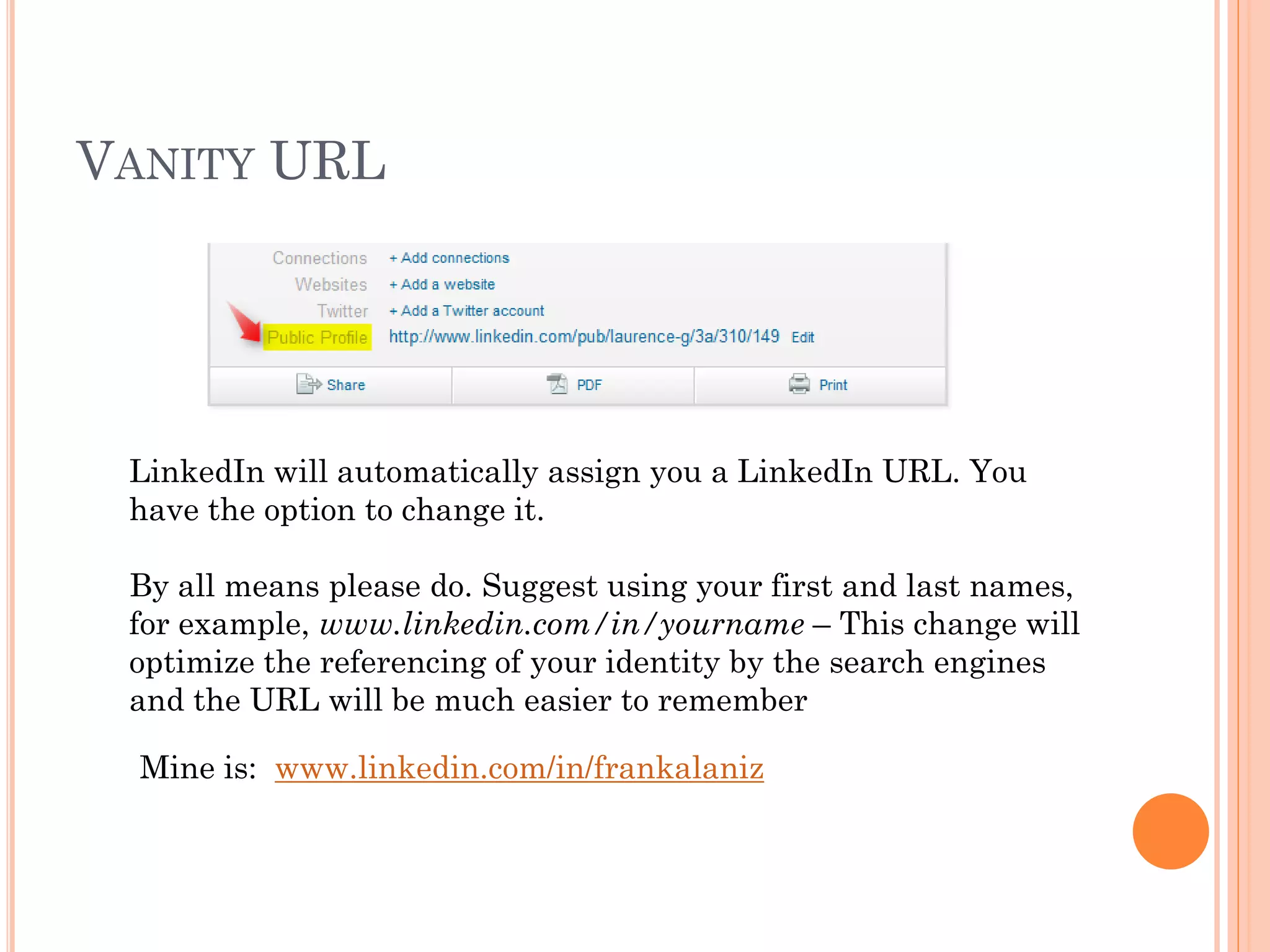 VANITY URL




 LinkedIn will automatically assign you a LinkedIn URL. You
 have the option to change it.

 By all means please do. Suggest using your first and last names,
 for example, www.linkedin.com/in/yourname – This change will
 optimize the referencing of your identity by the search engines
 and the URL will be much easier to remember

  Mine is: www.linkedin.com/in/frankalaniz
 