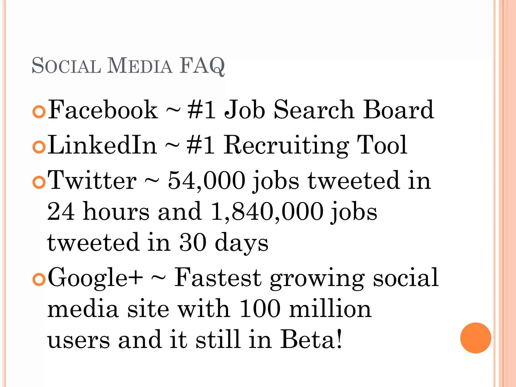 SOCIAL MEDIA FAQ

Facebook  ~ #1 Job Search Board
LinkedIn ~ #1 Recruiting Tool
Twitter ~ 54,000 jobs tweeted in
 24 hours and 1,840,000 jobs
 tweeted in 30 days
Google+ ~ Fastest growing social
 media site with 100 million
 users and it still in Beta!
 