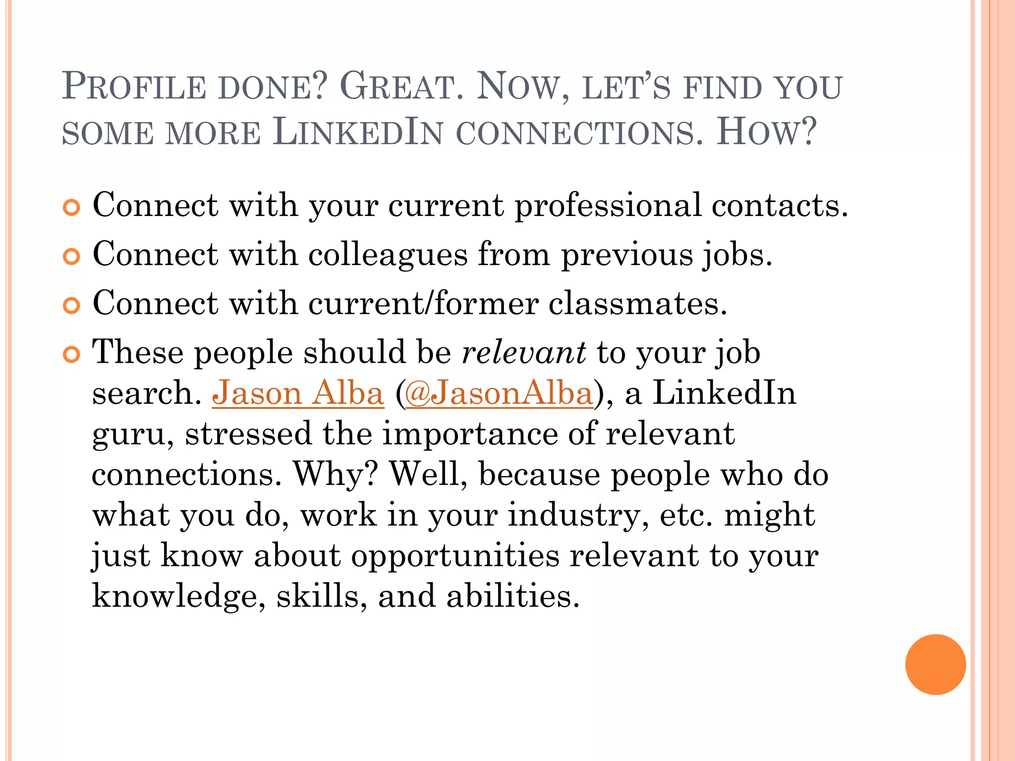 PROFILE DONE? GREAT. NOW, LET’S FIND YOU
SOME MORE LINKEDIN CONNECTIONS. HOW?

 Connect with your current professional contacts.
 Connect with colleagues from previous jobs.

 Connect with current/former classmates.

 These people should be relevant to your job
  search. Jason Alba (@JasonAlba), a LinkedIn
  guru, stressed the importance of relevant
  connections. Why? Well, because people who do
  what you do, work in your industry, etc. might
  just know about opportunities relevant to your
  knowledge, skills, and abilities.
 