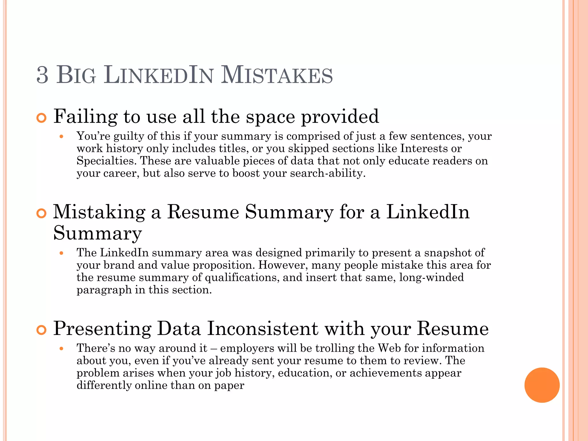 3 BIG LINKEDIN MISTAKES
   Failing to use all the space provided
       You’re guilty of this if your summary is comprised of just a few sentences, your
        work history only includes titles, or you skipped sections like Interests or
        Specialties. These are valuable pieces of data that not only educate readers on
        your career, but also serve to boost your search-ability.


   Mistaking a Resume Summary for a LinkedIn
    Summary
       The LinkedIn summary area was designed primarily to present a snapshot of
        your brand and value proposition. However, many people mistake this area for
        the resume summary of qualifications, and insert that same, long-winded
        paragraph in this section.


   Presenting Data Inconsistent with your Resume
       There’s no way around it – employers will be trolling the Web for information
        about you, even if you’ve already sent your resume to them to review. The
        problem arises when your job history, education, or achievements appear
        differently online than on paper
 