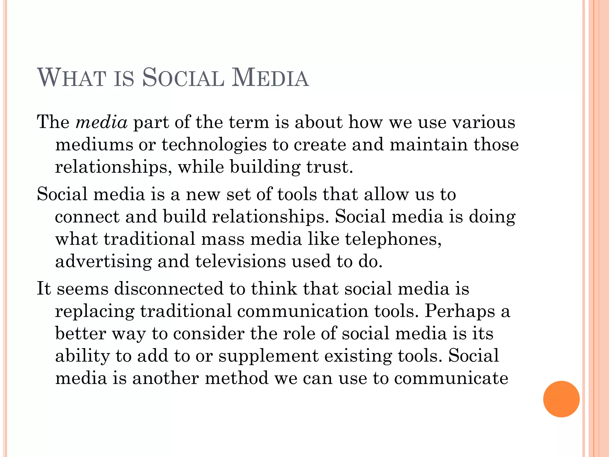 WHAT IS SOCIAL MEDIA
The media part of the term is about how we use various
   mediums or technologies to create and maintain those
   relationships, while building trust.
Social media is a new set of tools that allow us to
   connect and build relationships. Social media is doing
   what traditional mass media like telephones,
   advertising and televisions used to do.
It seems disconnected to think that social media is
   replacing traditional communication tools. Perhaps a
   better way to consider the role of social media is its
   ability to add to or supplement existing tools. Social
   media is another method we can use to communicate
 