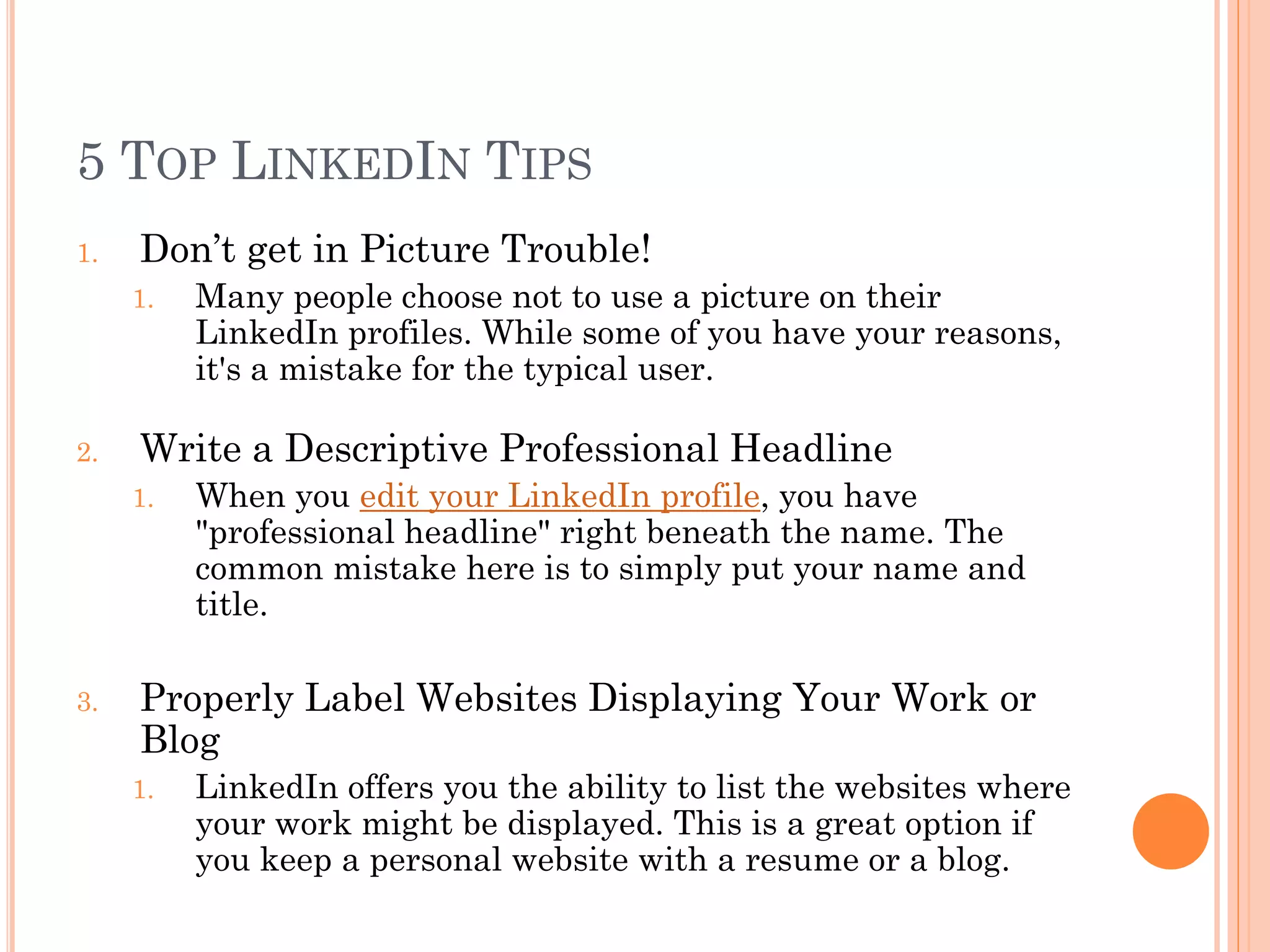 5 TOP LINKEDIN TIPS
1.   Don’t get in Picture Trouble!
     1.   Many people choose not to use a picture on their
          LinkedIn profiles. While some of you have your reasons,
          it's a mistake for the typical user.

2.   Write a Descriptive Professional Headline
     1.   When you edit your LinkedIn profile, you have
          "professional headline" right beneath the name. The
          common mistake here is to simply put your name and
          title.

3.   Properly Label Websites Displaying Your Work or
     Blog
     1.   LinkedIn offers you the ability to list the websites where
          your work might be displayed. This is a great option if
          you keep a personal website with a resume or a blog.
 