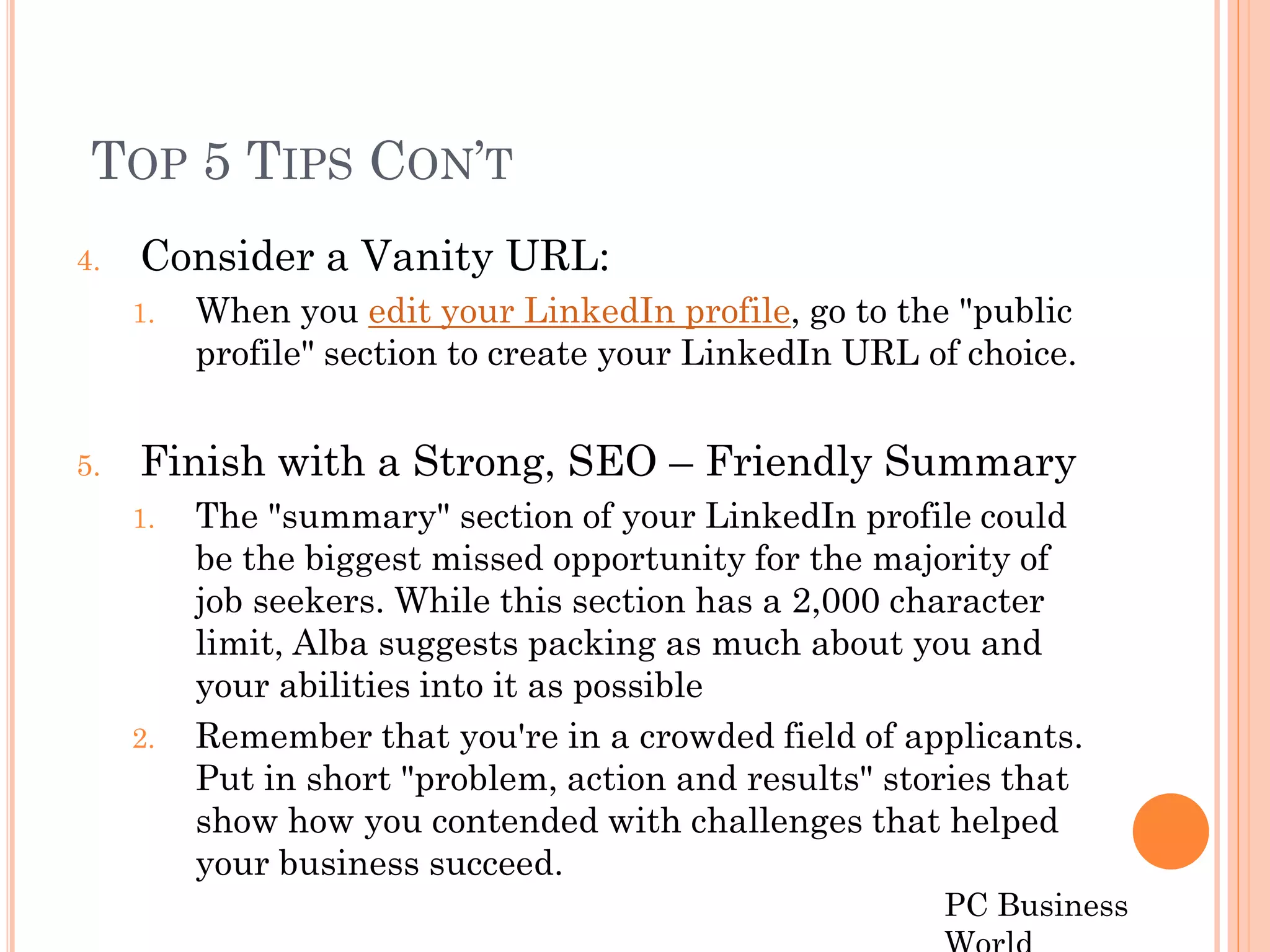 TOP 5 TIPS CON’T
4.   Consider a Vanity URL:
     1.   When you edit your LinkedIn profile, go to the "public
          profile" section to create your LinkedIn URL of choice.


5.   Finish with a Strong, SEO – Friendly Summary
     1.   The "summary" section of your LinkedIn profile could
          be the biggest missed opportunity for the majority of
          job seekers. While this section has a 2,000 character
          limit, Alba suggests packing as much about you and
          your abilities into it as possible
     2.   Remember that you're in a crowded field of applicants.
          Put in short "problem, action and results" stories that
          show how you contended with challenges that helped
          your business succeed.
                                                        PC Business
 