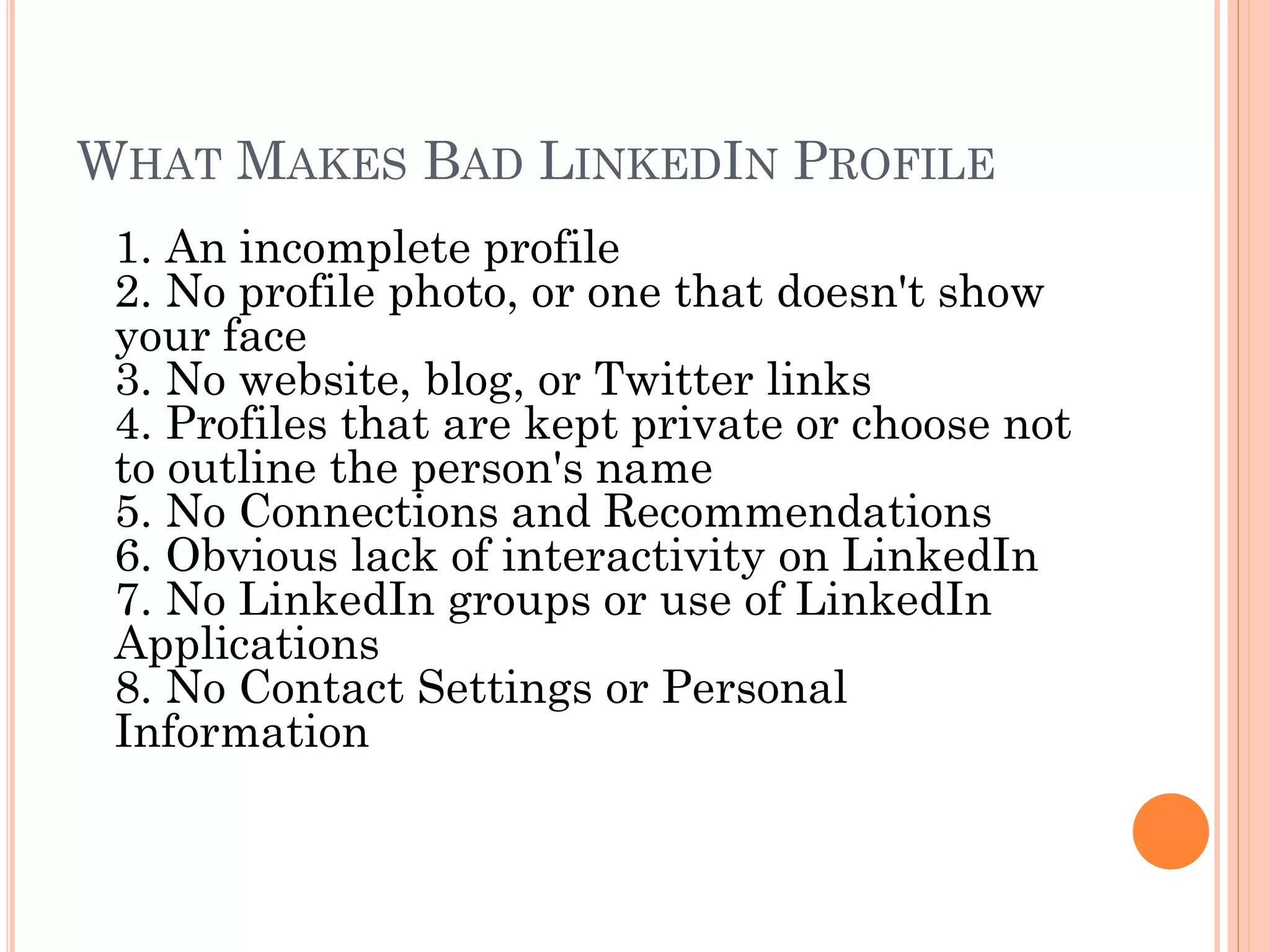 WHAT MAKES BAD LINKEDIN PROFILE
 1. An incomplete profile
 2. No profile photo, or one that doesn't show
 your face
 3. No website, blog, or Twitter links
 4. Profiles that are kept private or choose not
 to outline the person's name
 5. No Connections and Recommendations
 6. Obvious lack of interactivity on LinkedIn
 7. No LinkedIn groups or use of LinkedIn
 Applications
 8. No Contact Settings or Personal
 Information
 