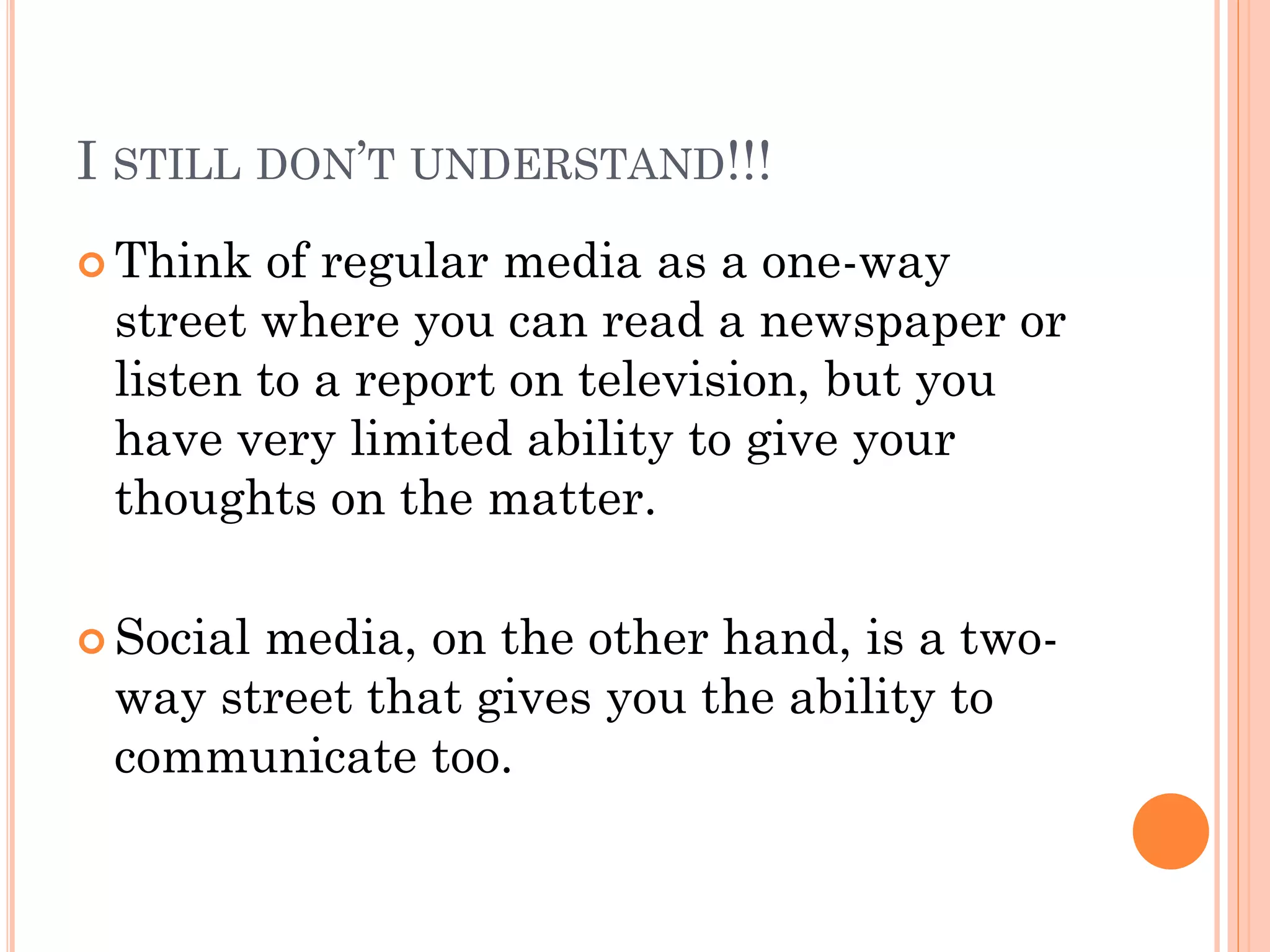 I STILL DON’T UNDERSTAND!!!
 Think  of regular media as a one-way
 street where you can read a newspaper or
 listen to a report on television, but you
 have very limited ability to give your
 thoughts on the matter.

 Social
       media, on the other hand, is a two-
 way street that gives you the ability to
 communicate too.
 