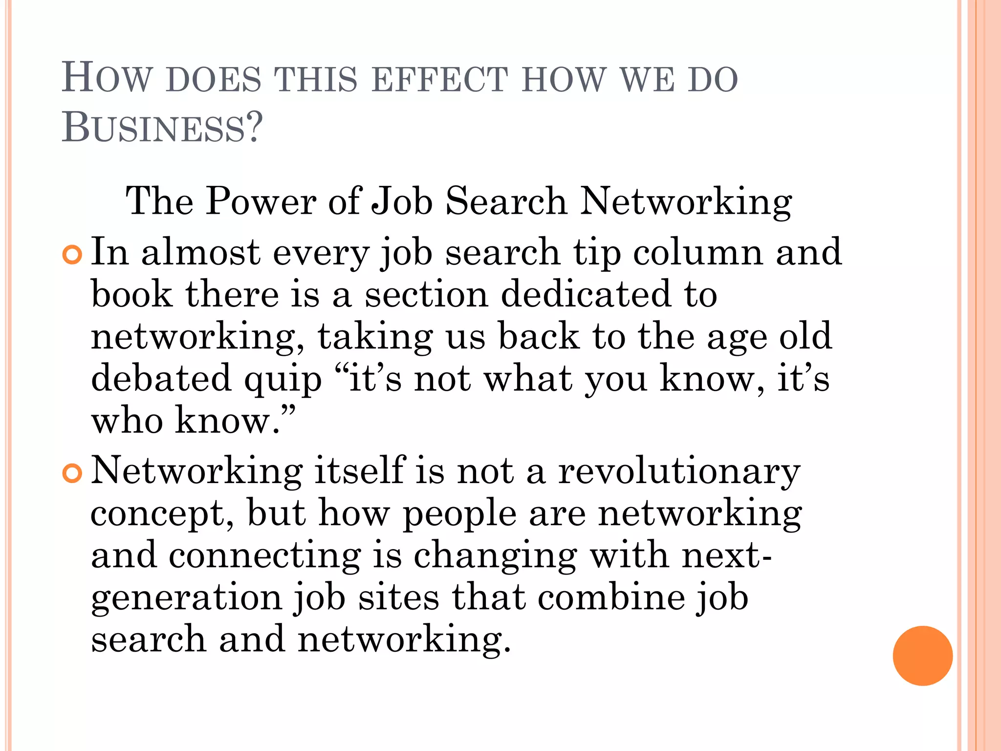 HOW DOES THIS EFFECT HOW WE DO
BUSINESS?
    The Power of Job Search Networking
 In almost every job search tip column and
  book there is a section dedicated to
  networking, taking us back to the age old
  debated quip “it’s not what you know, it’s
  who know.”
 Networking itself is not a revolutionary
  concept, but how people are networking
  and connecting is changing with next-
  generation job sites that combine job
  search and networking.
 