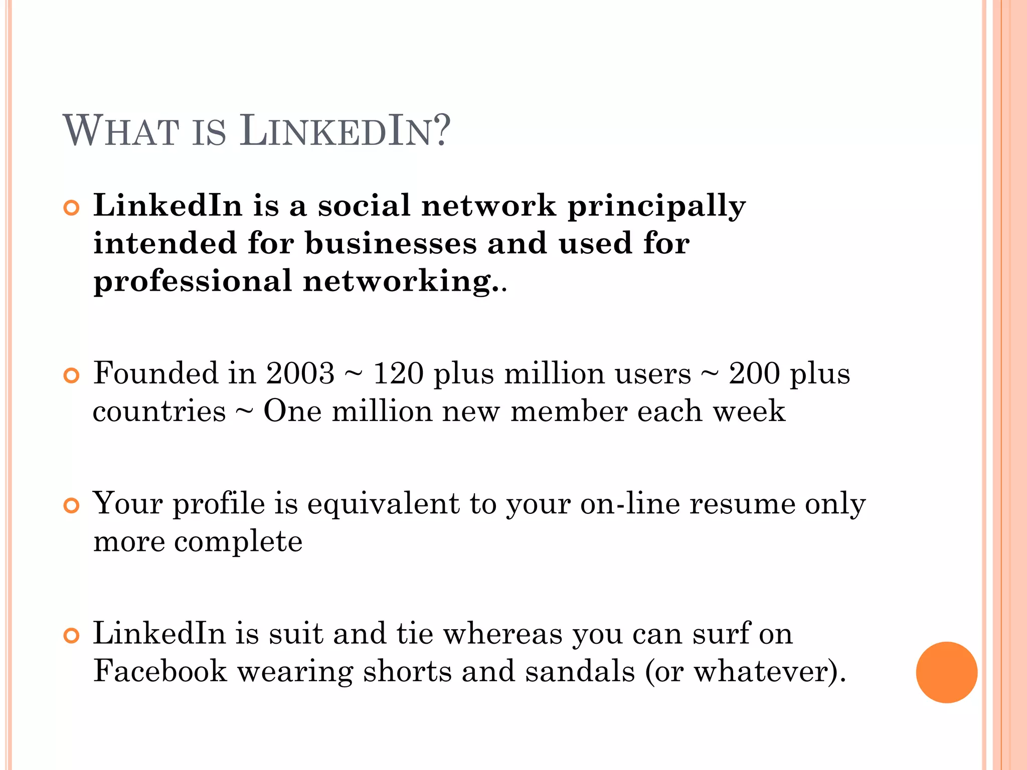 WHAT IS LINKEDIN?
   LinkedIn is a social network principally
    intended for businesses and used for
    professional networking..

   Founded in 2003 ~ 120 plus million users ~ 200 plus
    countries ~ One million new member each week

   Your profile is equivalent to your on-line resume only
    more complete

   LinkedIn is suit and tie whereas you can surf on
    Facebook wearing shorts and sandals (or whatever).
 