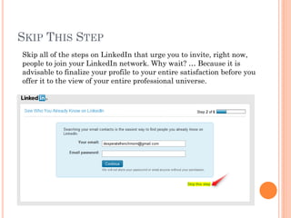 SKIP THIS STEP
Skip all of the steps on LinkedIn that urge you to invite, right now,
people to join your LinkedIn network. Why wait? … Because it is
advisable to finalize your profile to your entire satisfaction before you
offer it to the view of your entire professional universe.
 