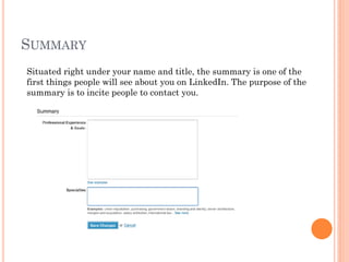SUMMARY
Situated right under your name and title, the summary is one of the
first things people will see about you on LinkedIn. The purpose of the
summary is to incite people to contact you.
 