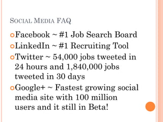 SOCIAL MEDIA FAQ

Facebook  ~ #1 Job Search Board
LinkedIn ~ #1 Recruiting Tool
Twitter ~ 54,000 jobs tweeted in
 24 hours and 1,840,000 jobs
 tweeted in 30 days
Google+ ~ Fastest growing social
 media site with 100 million
 users and it still in Beta!
 