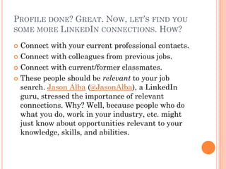 PROFILE DONE? GREAT. NOW, LET’S FIND YOU
SOME MORE LINKEDIN CONNECTIONS. HOW?

 Connect with your current professional contacts.
 Connect with colleagues from previous jobs.

 Connect with current/former classmates.

 These people should be relevant to your job
  search. Jason Alba (@JasonAlba), a LinkedIn
  guru, stressed the importance of relevant
  connections. Why? Well, because people who do
  what you do, work in your industry, etc. might
  just know about opportunities relevant to your
  knowledge, skills, and abilities.
 