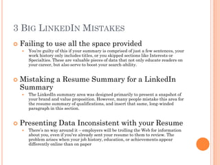 3 BIG LINKEDIN MISTAKES
   Failing to use all the space provided
       You’re guilty of this if your summary is comprised of just a few sentences, your
        work history only includes titles, or you skipped sections like Interests or
        Specialties. These are valuable pieces of data that not only educate readers on
        your career, but also serve to boost your search-ability.


   Mistaking a Resume Summary for a LinkedIn
    Summary
       The LinkedIn summary area was designed primarily to present a snapshot of
        your brand and value proposition. However, many people mistake this area for
        the resume summary of qualifications, and insert that same, long-winded
        paragraph in this section.


   Presenting Data Inconsistent with your Resume
       There’s no way around it – employers will be trolling the Web for information
        about you, even if you’ve already sent your resume to them to review. The
        problem arises when your job history, education, or achievements appear
        differently online than on paper
 